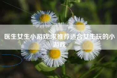 医生女生小游戏,求推荐适合女生玩的小游戏