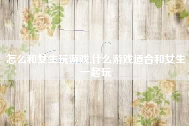 怎么和女生玩游戏,什么游戏适合和女生一起玩