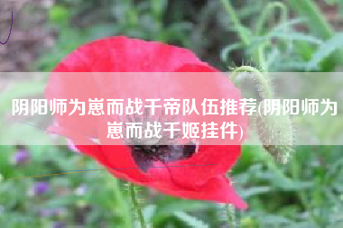 阴阳师为崽而战千帝队伍推荐(阴阳师为崽而战千姬挂件)