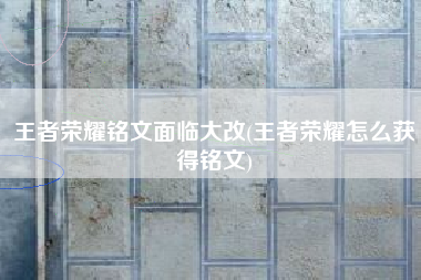 王者荣耀铭文面临大改(王者荣耀怎么获得铭文)