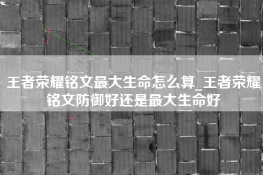 王者荣耀铭文最大生命怎么算_王者荣耀铭文防御好还是最大生命好