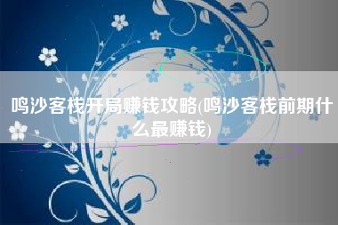鸣沙客栈开局赚钱攻略(鸣沙客栈前期什么最赚钱)