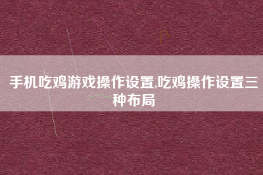 手机吃鸡游戏操作设置,吃鸡操作设置三种布局