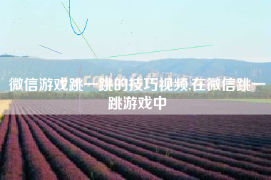 微信游戏跳一跳的技巧视频,在微信跳一跳游戏中