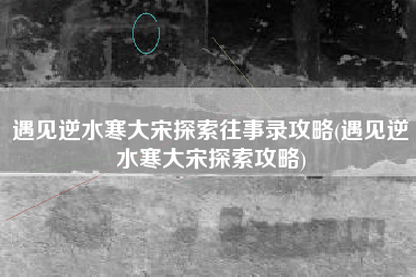 遇见逆水寒大宋探索往事录攻略(遇见逆水寒大宋探索攻略)
