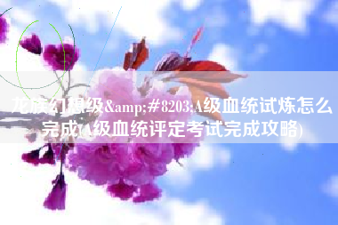 龙族幻想级&#8203;A级血统试炼怎么完成(A级血统评定考试完成攻略)