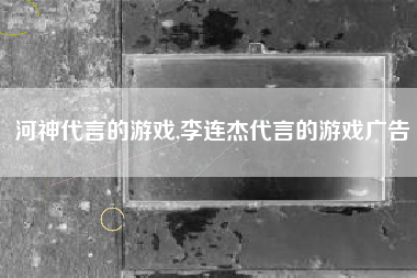 河神代言的游戏,李连杰代言的游戏广告