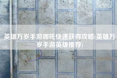 英雄万岁手游哪吒快速获得攻略(英雄万岁手游英雄推荐)