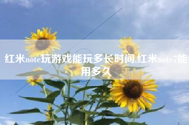 红米note玩游戏能玩多长时间,红米note7能用多久