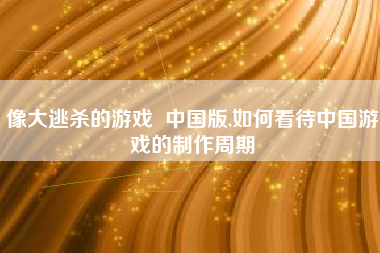 像大逃杀的游戏  中国版,如何看待中国游戏的制作周期