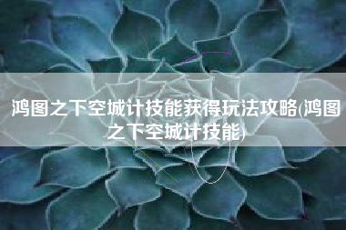 鸿图之下空城计技能获得玩法攻略(鸿图之下空城计技能)