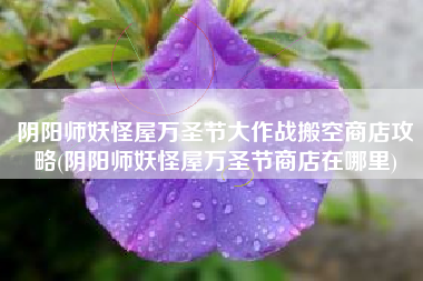 阴阳师妖怪屋万圣节大作战搬空商店攻略(阴阳师妖怪屋万圣节商店在哪里)