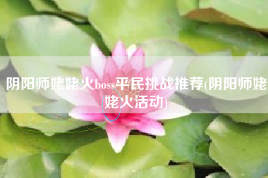 阴阳师姥姥火boss平民挑战推荐(阴阳师姥姥火活动)