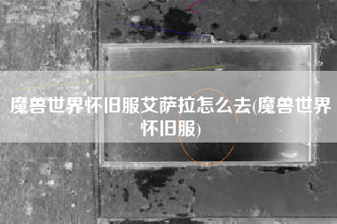 魔兽世界怀旧服艾萨拉怎么去(魔兽世界怀旧服)