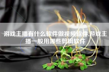 游戏主播有什么软件做视频软件,游戏主播一般用哪些剪辑软件