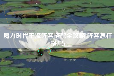 魔力时代主流阵容搭配全攻略(阵容怎样搭配)