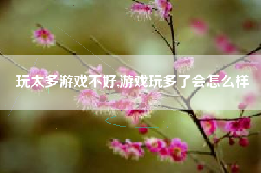 玩太多游戏不好,游戏玩多了会怎么样