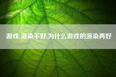 游戏 渲染不好,为什么游戏的渲染再好