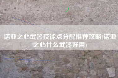 诺亚之心武器技能点分配推荐攻略(诺亚之心什么武器好用)
