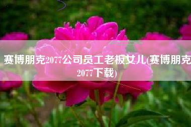 赛博朋克2077公司员工老板女儿(赛博朋克2077下载)