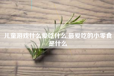 儿童游戏什么爱吃什么,最爱吃的小零食是什么