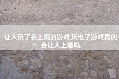 让人玩了会上瘾的游戏,玩电子游戏真的会让人上瘾吗