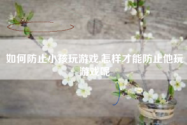如何防止小孩玩游戏,怎样才能防止他玩游戏呢