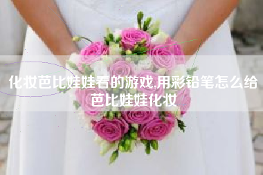 化妆芭比娃娃看的游戏,用彩铅笔怎么给芭比娃娃化妆