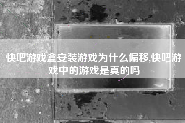 快吧游戏盒安装游戏为什么偏移,快吧游戏中的游戏是真的吗