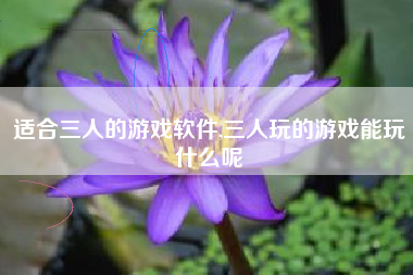 适合三人的游戏软件,三人玩的游戏能玩什么呢