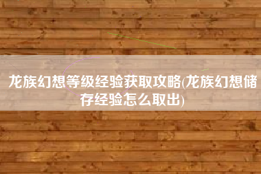 龙族幻想等级经验获取攻略(龙族幻想储存经验怎么取出)