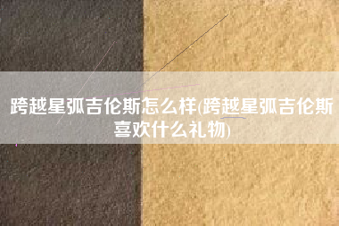 跨越星弧吉伦斯怎么样(跨越星弧吉伦斯喜欢什么礼物)