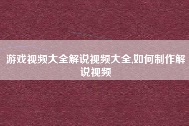 游戏视频大全解说视频大全,如何制作解说视频