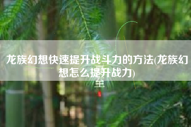 龙族幻想快速提升战斗力的方法(龙族幻想怎么提升战力)