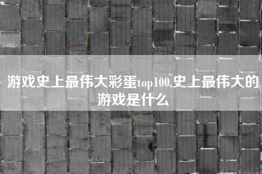 游戏史上最伟大彩蛋top100,史上最伟大的游戏是什么