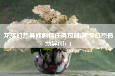 龙族幻想异闻剧情任务攻略(龙族幻想最新异闻)_1