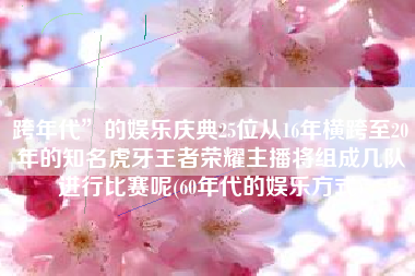 跨年代”的娱乐庆典25位从16年横跨至20年的知名虎牙王者荣耀主播将组成几队进行比赛呢(60年代的娱乐方式)
