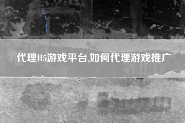 代理H5游戏平台,如何代理游戏推广