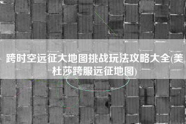 跨时空远征大地图挑战玩法攻略大全(美杜莎跨服远征地图)