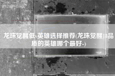 龙珠觉醒低v英雄选择推荐(龙珠觉醒18品质的英雄哪个最好-)