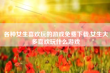 各种女生喜欢玩的游戏免费下载,女生大多喜欢玩什么游戏