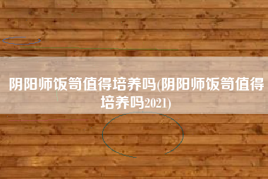 阴阳师饭笥值得培养吗(阴阳师饭笥值得培养吗2021)