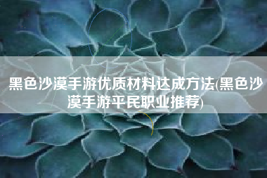 黑色沙漠手游优质材料达成方法(黑色沙漠手游平民职业推荐)
