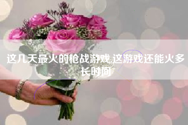 这几天最火的枪战游戏,这游戏还能火多长时间