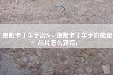 跑跑卡丁车手游New(跑跑卡丁车手游能量芯片怎么获得)