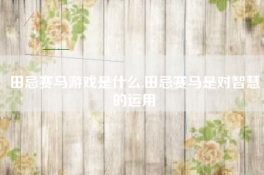 田忌赛马游戏是什么,田忌赛马是对智慧的运用
