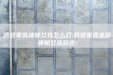 跨越星弧神秘女孩怎么打(跨越星弧追踪神秘女孩踪迹)