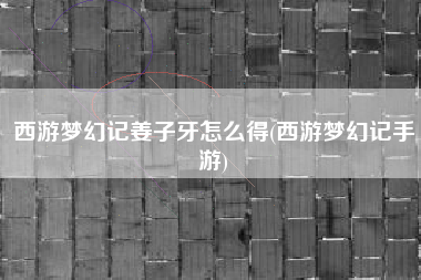 西游梦幻记姜子牙怎么得(西游梦幻记手游)