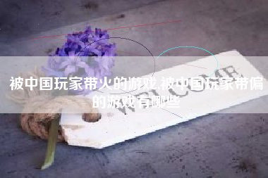 被中国玩家带火的游戏,被中国玩家带偏的游戏有哪些