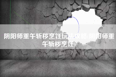阴阳师重午斩秽烹饪玩法攻略(阴阳师重午斩秽烹饪)